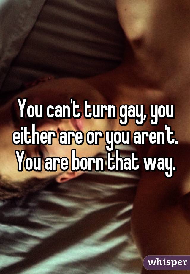 You can't turn gay, you either are or you aren't. You are born that way.