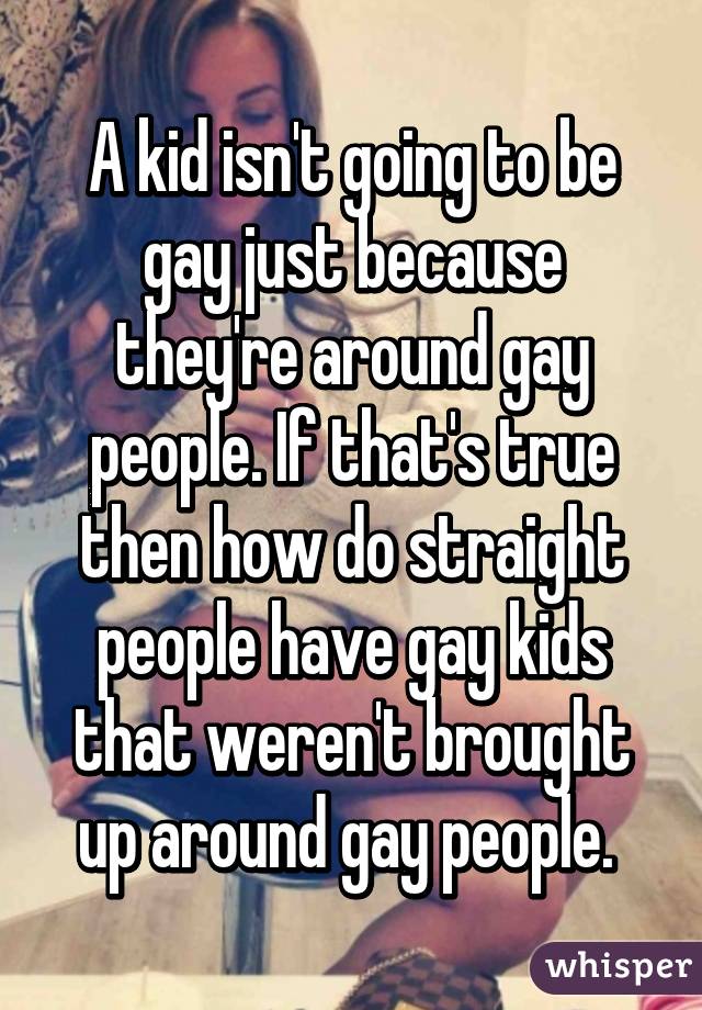 A kid isn't going to be gay just because they're around gay people. If that's true then how do straight people have gay kids that weren't brought up around gay people. 