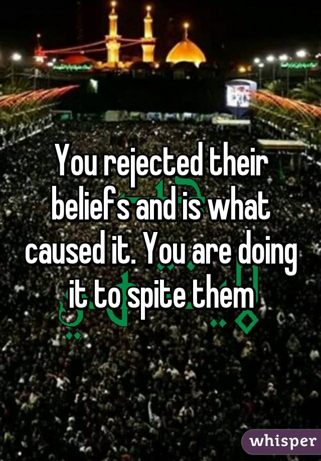 You rejected their beliefs and is what caused it. You are doing it to spite them