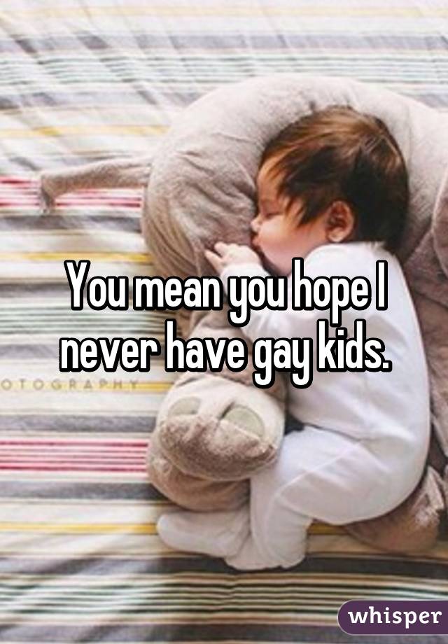 You mean you hope I never have gay kids.