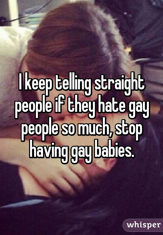 I keep telling straight people if they hate gay people so much, stop having gay babies.