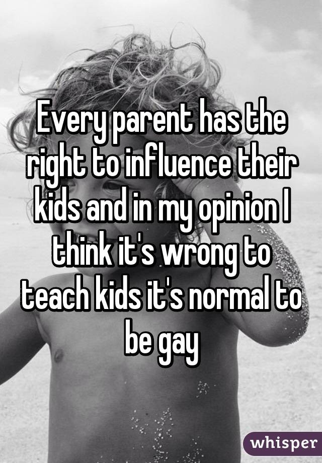 Every parent has the right to influence their kids and in my opinion I think it's wrong to teach kids it's normal to be gay