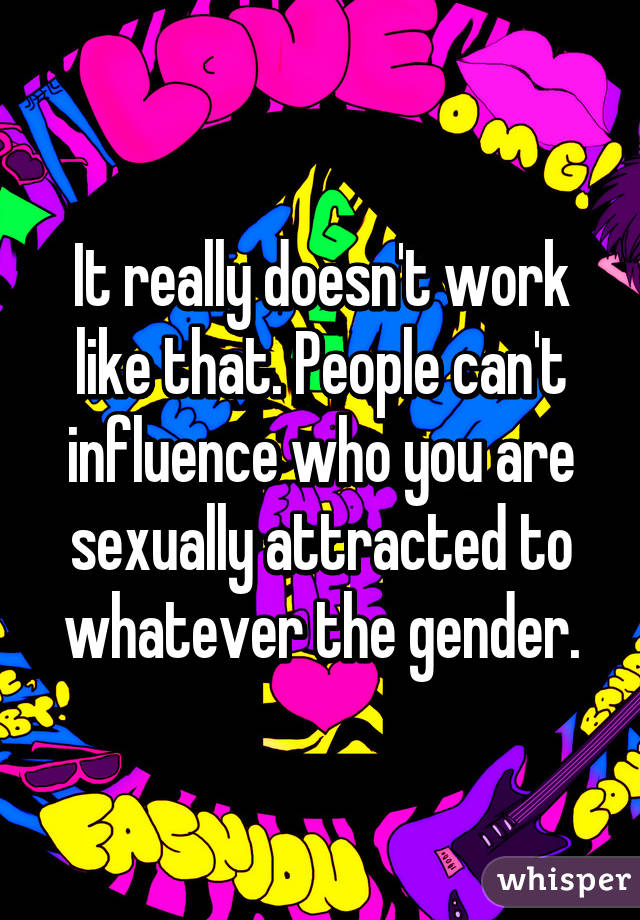 It really doesn't work like that. People can't influence who you are sexually attracted to whatever the gender.