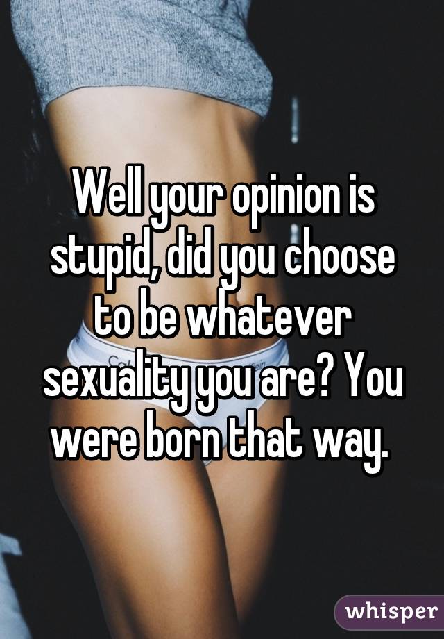 Well your opinion is stupid, did you choose to be whatever sexuality you are? You were born that way. 