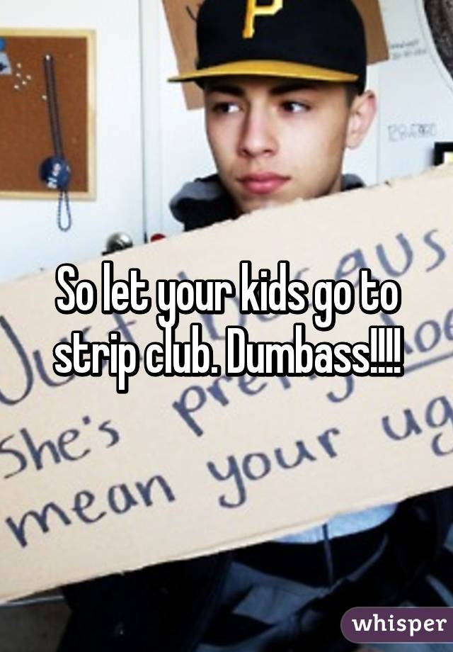 So let your kids go to strip club. Dumbass!!!!