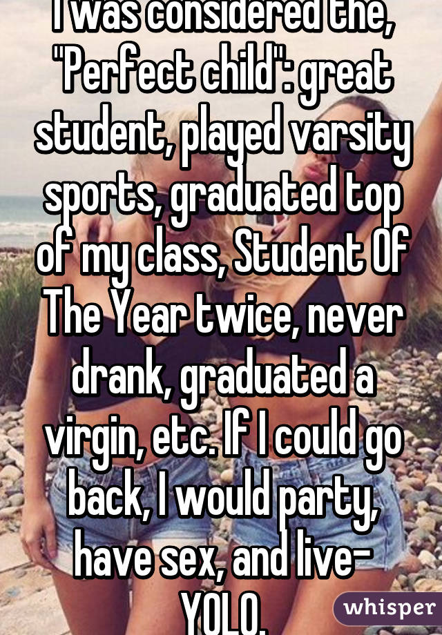 I was considered the, "Perfect child": great student, played varsity sports, graduated top of my class, Student Of The Year twice, never drank, graduated a virgin, etc. If I could go back, I would party, have sex, and live- YOLO.