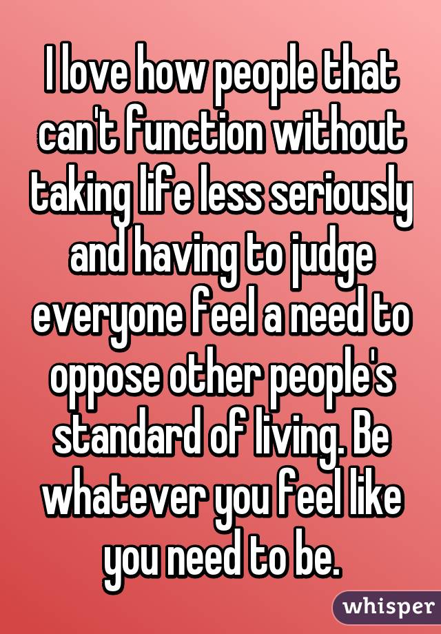 I love how people that can't function without taking life less seriously and having to judge everyone feel a need to oppose other people's standard of living. Be whatever you feel like you need to be.