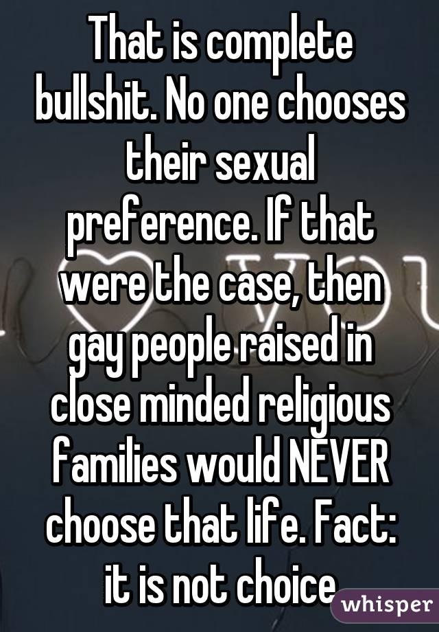 That is complete bullshit. No one chooses their sexual preference. If that were the case, then gay people raised in close minded religious families would NEVER choose that life. Fact: it is not choice