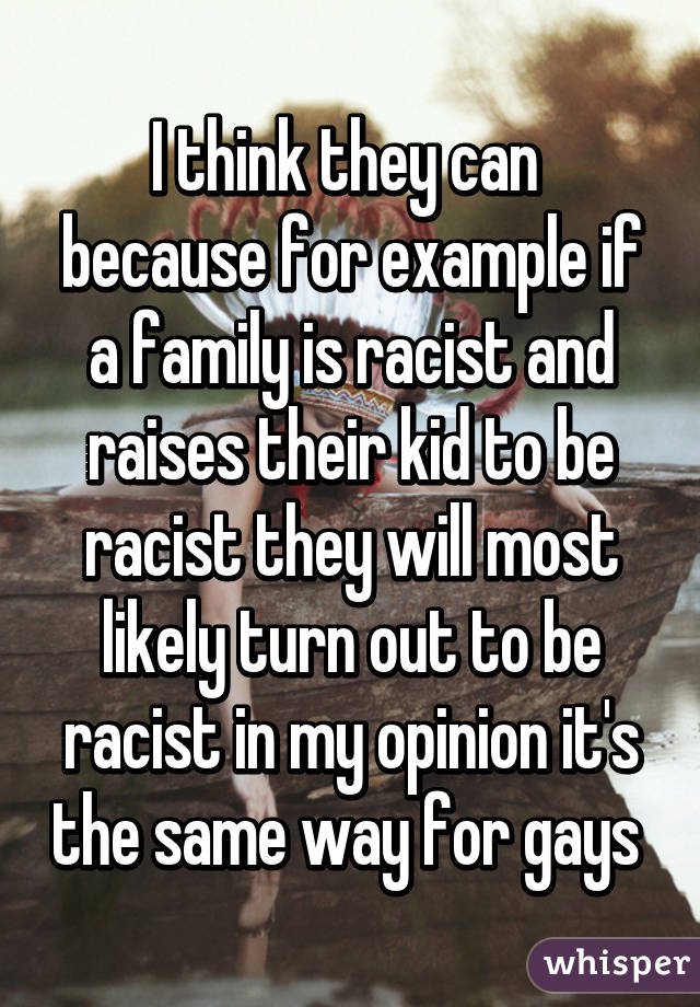 I think they can  because for example if a family is racist and raises their kid to be racist they will most likely turn out to be racist in my opinion it's the same way for gays 