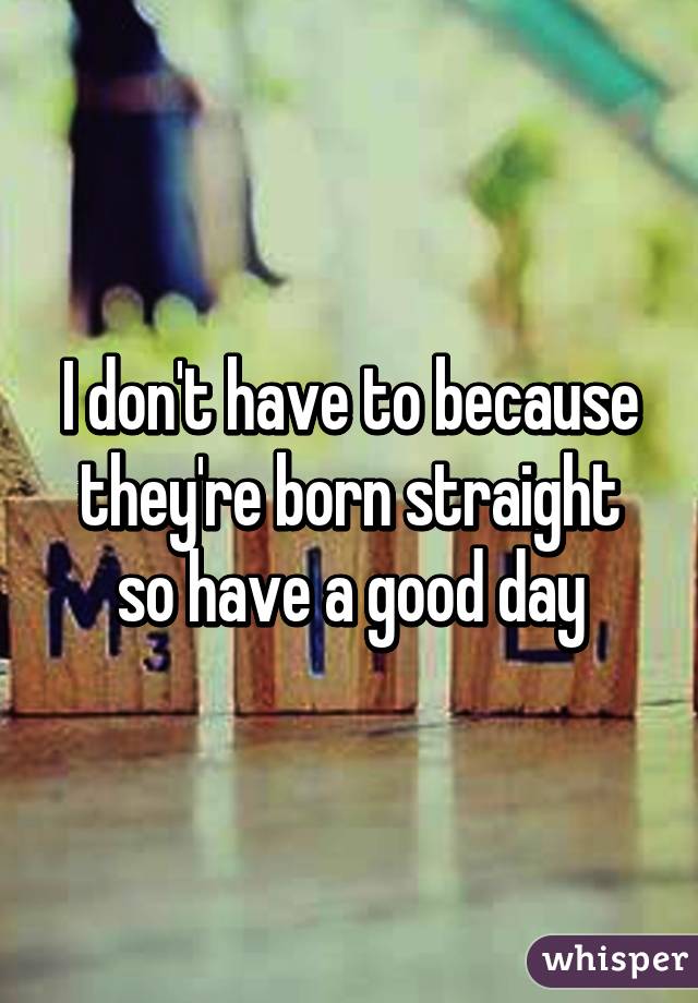 I don't have to because they're born straight so have a good day