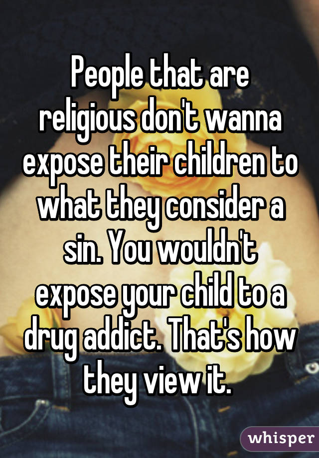 People that are religious don't wanna expose their children to what they consider a sin. You wouldn't expose your child to a drug addict. That's how they view it. 