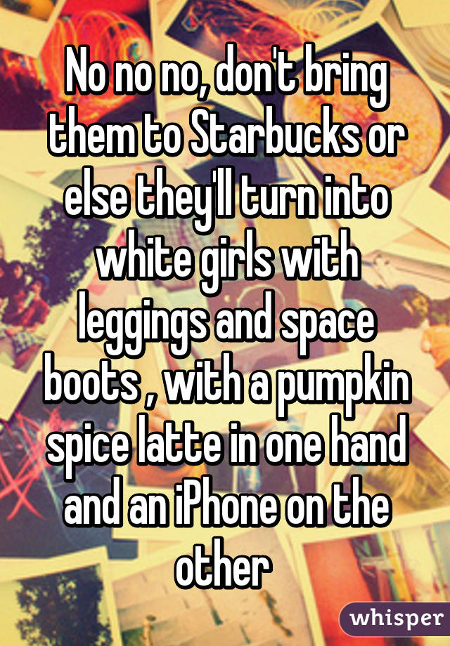 No no no, don't bring them to Starbucks or else they'll turn into white girls with leggings and space boots , with a pumpkin spice latte in one hand and an iPhone on the other 