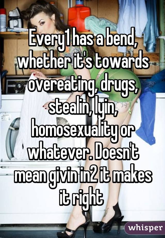 Every1 has a bend, whether it's towards overeating, drugs, stealin, lyin, homosexuality or whatever. Doesn't mean givin in2 it makes it right 