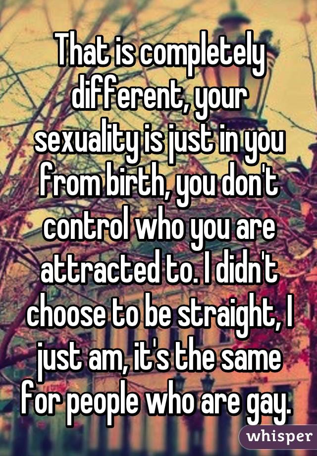 That is completely different, your sexuality is just in you from birth, you don't control who you are attracted to. I didn't choose to be straight, I just am, it's the same for people who are gay. 