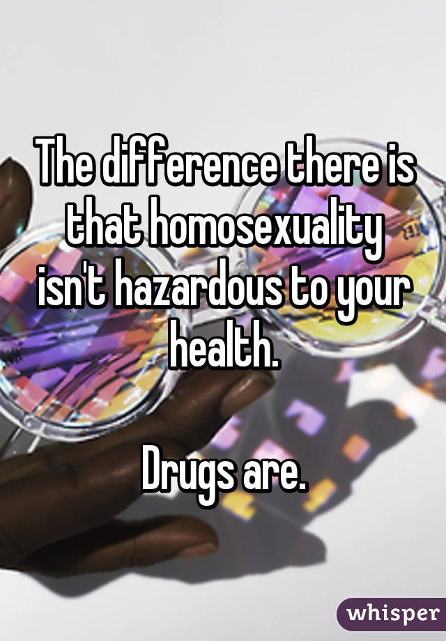 The difference there is that homosexuality isn't hazardous to your health.

Drugs are.