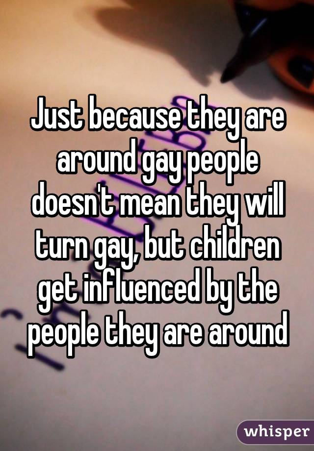 Just because they are around gay people doesn't mean they will turn gay, but children get influenced by the people they are around