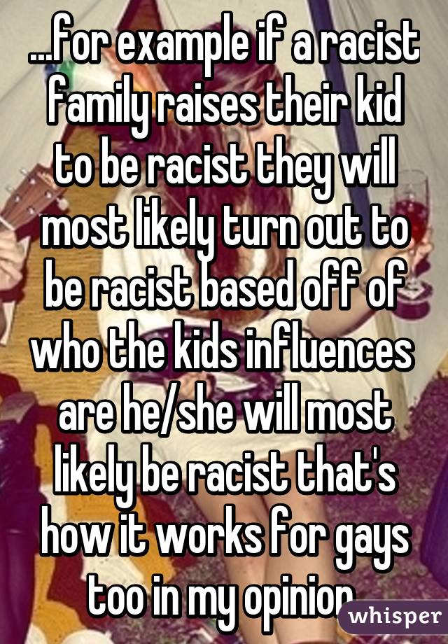 ...for example if a racist family raises their kid to be racist they will most likely turn out to be racist based off of who the kids influences  are he/she will most likely be racist that's how it works for gays too in my opinion 