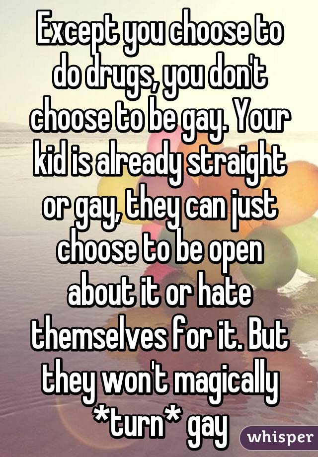 Except you choose to do drugs, you don't choose to be gay. Your kid is already straight or gay, they can just choose to be open about it or hate themselves for it. But they won't magically *turn* gay