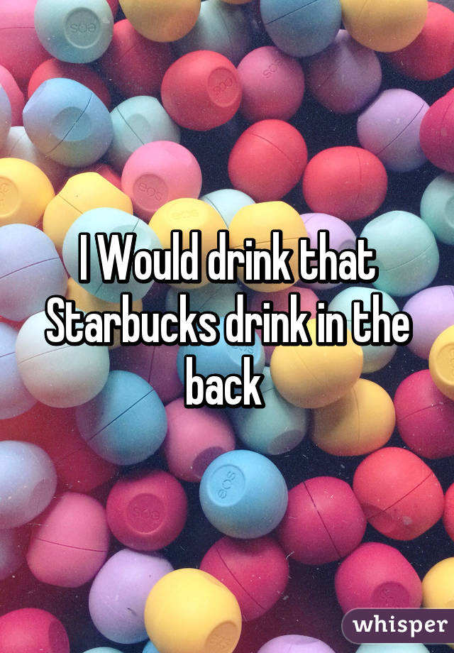 I Would drink that Starbucks drink in the back 