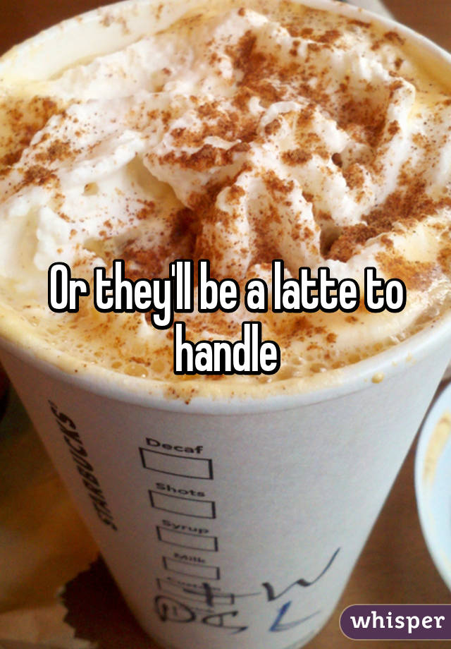 Or they'll be a latte to handle