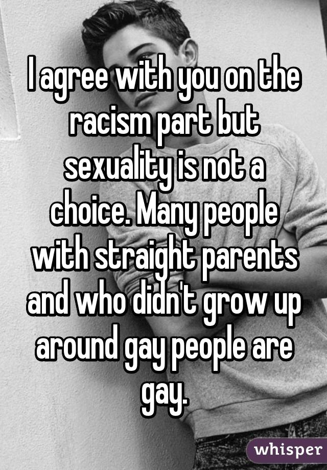 I agree with you on the racism part but sexuality is not a choice. Many people with straight parents and who didn't grow up around gay people are gay.