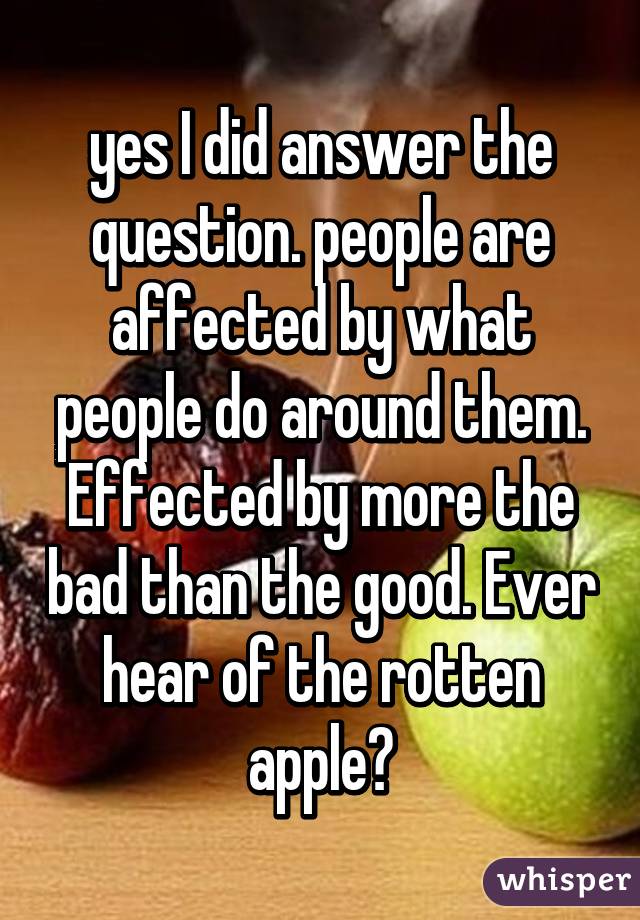 yes I did answer the question. people are affected by what people do around them. Effected by more the bad than the good. Ever hear of the rotten apple?