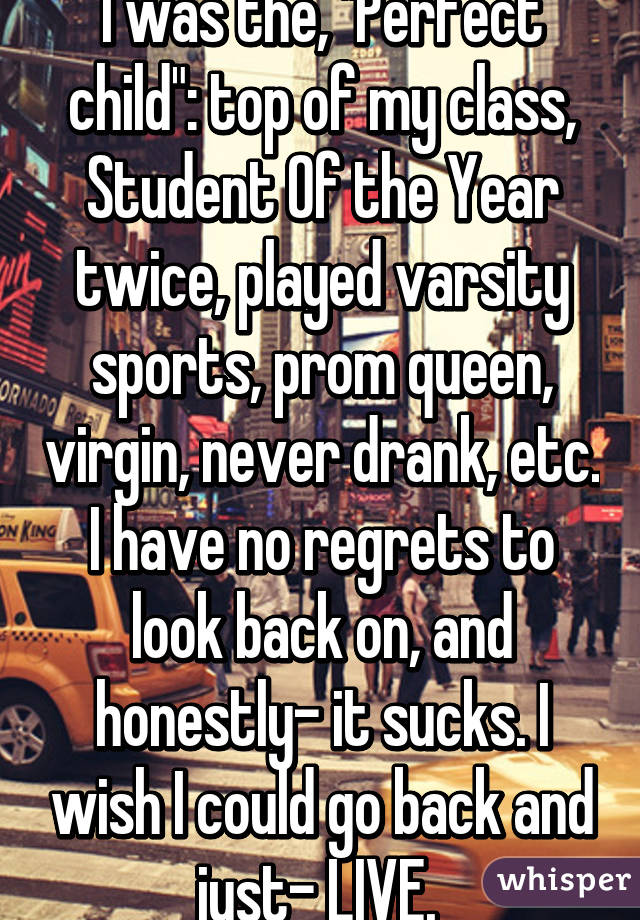 I was the, "Perfect child": top of my class, Student Of the Year twice, played varsity sports, prom queen, virgin, never drank, etc. I have no regrets to look back on, and honestly- it sucks. I wish I could go back and just- LIVE. 