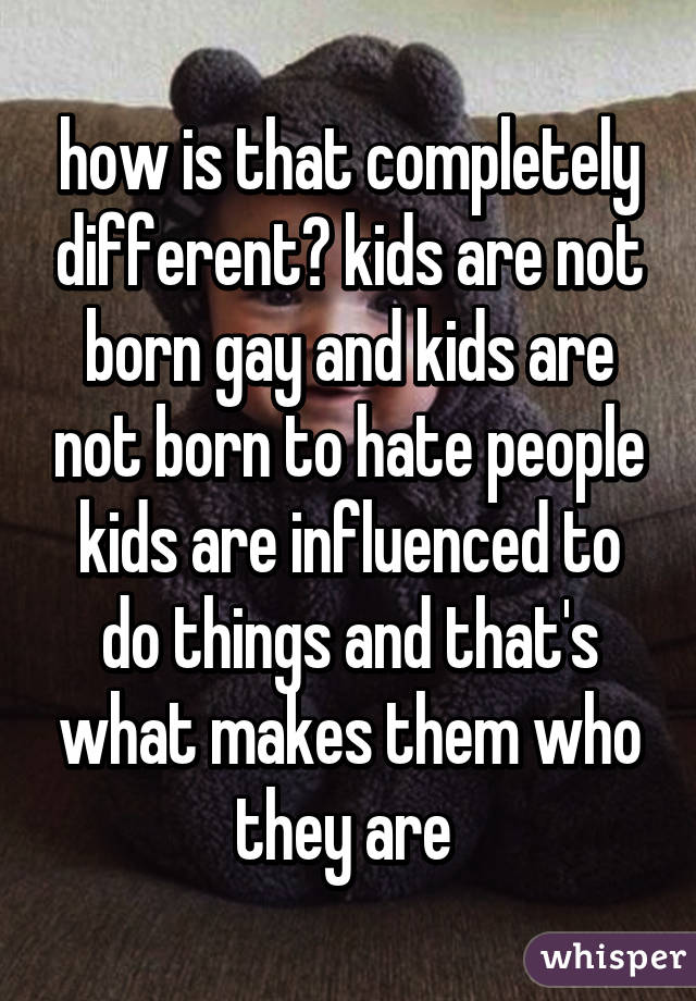 how is that completely different? kids are not born gay and kids are not born to hate people kids are influenced to do things and that's what makes them who they are 