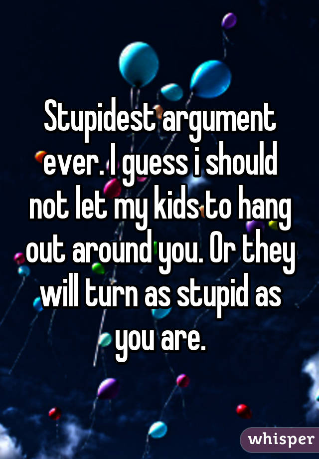 Stupidest argument ever. I guess i should not let my kids to hang out around you. Or they will turn as stupid as you are.