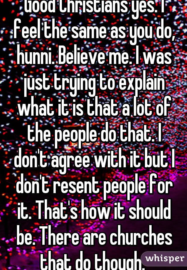 Good Christians yes. I feel the same as you do, hunni. Believe me. I was just trying to explain what it is that a lot of the people do that. I don't agree with it but I don't resent people for it. That's how it should be. There are churches that do though. 