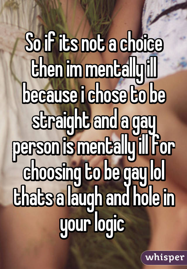 So if its not a choice then im mentally ill because i chose to be straight and a gay person is mentally ill for choosing to be gay lol thats a laugh and hole in your logic 