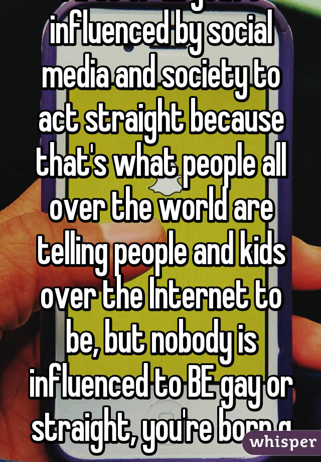 First of all you're influenced by social media and society to act straight because that's what people all over the world are telling people and kids over the Internet to be, but nobody is influenced to BE gay or straight, you're born g or s.