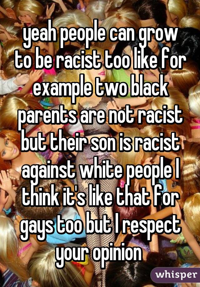 yeah people can grow to be racist too like for example two black parents are not racist but their son is racist against white people I think it's like that for gays too but I respect your opinion 