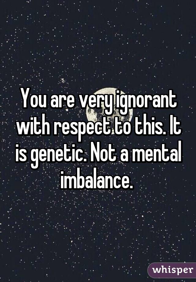 You are very ignorant with respect to this. It is genetic. Not a mental imbalance. 