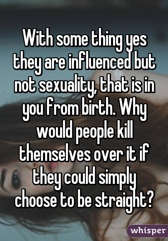 With some thing yes they are influenced but not sexuality, that is in you from birth. Why would people kill themselves over it if they could simply choose to be straight?