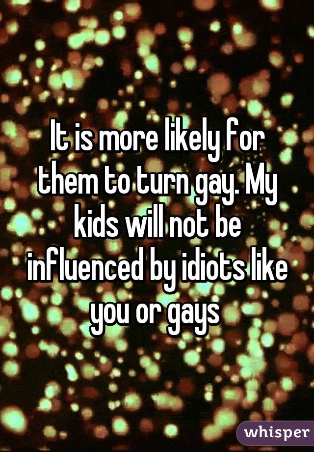 It is more likely for them to turn gay. My kids will not be influenced by idiots like you or gays 