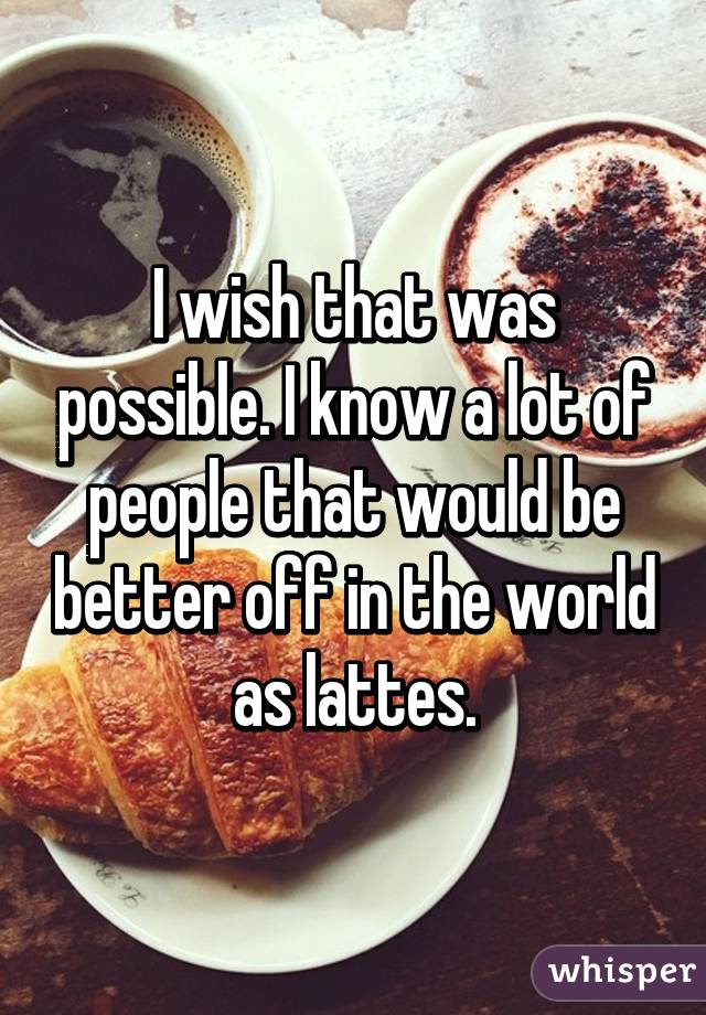 I wish that was possible. I know a lot of people that would be better off in the world as lattes.