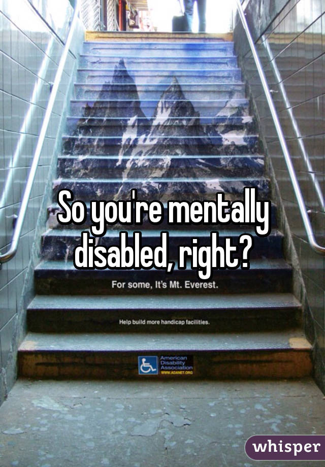 So you're mentally disabled, right?