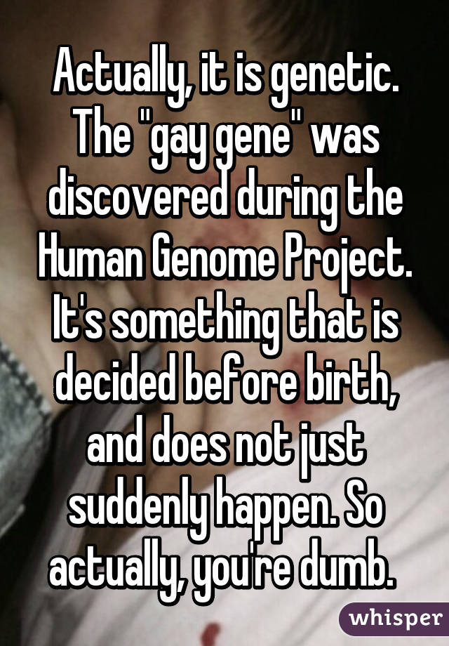 Actually, it is genetic. The "gay gene" was discovered during the Human Genome Project. It's something that is decided before birth, and does not just suddenly happen. So actually, you're dumb. 