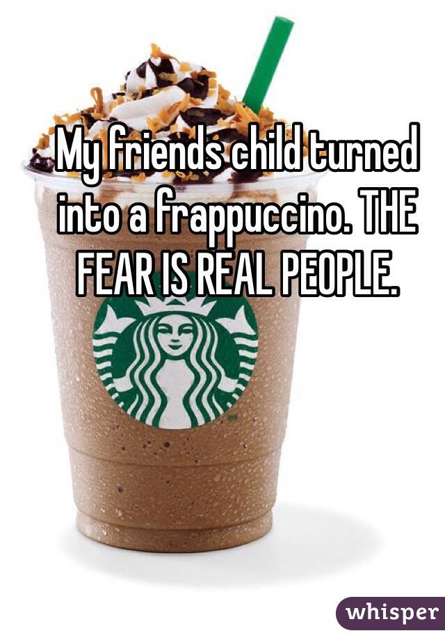 My friends child turned into a frappuccino. THE FEAR IS REAL PEOPLE.
