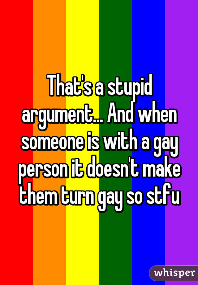 That's a stupid argument... And when someone is with a gay person it doesn't make them turn gay so stfu