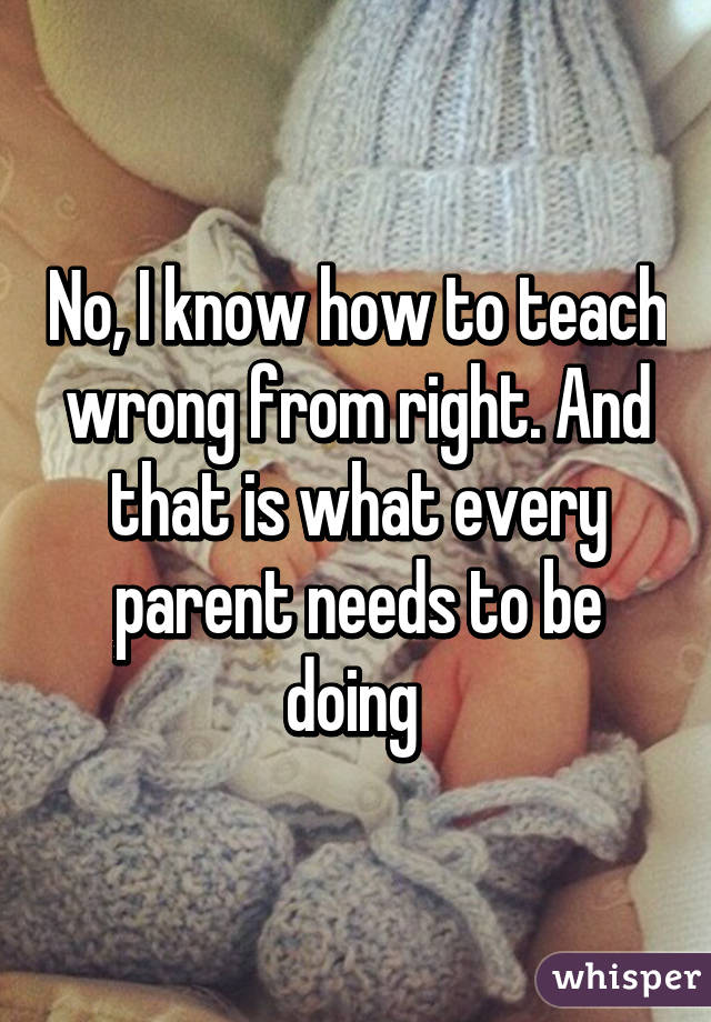 No, I know how to teach wrong from right. And that is what every parent needs to be doing 