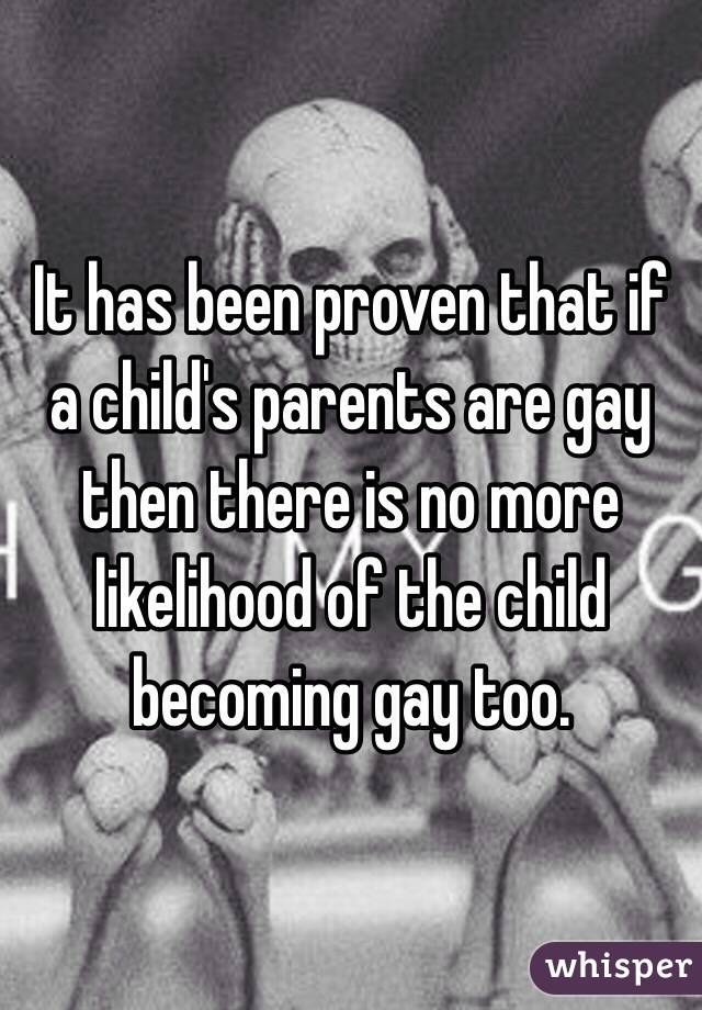 It has been proven that if a child's parents are gay then there is no more likelihood of the child becoming gay too. 