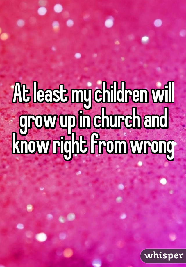 At least my children will grow up in church and know right from wrong 