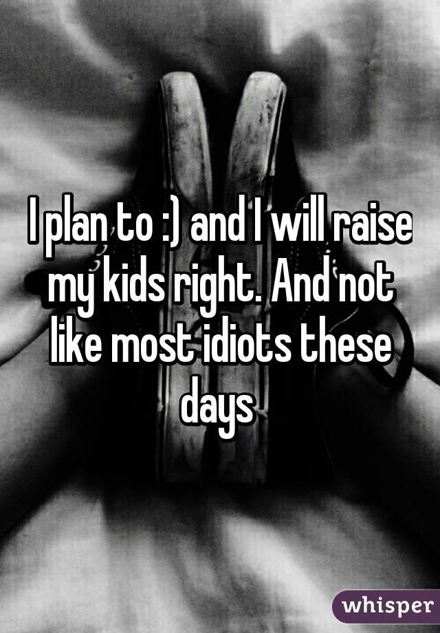 I plan to :) and I will raise my kids right. And not like most idiots these days 