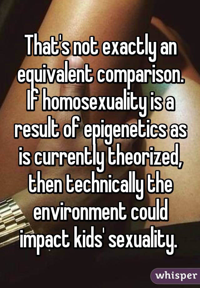 That's not exactly an equivalent comparison. If homosexuality is a result of epigenetics as is currently theorized, then technically the environment could impact kids' sexuality. 