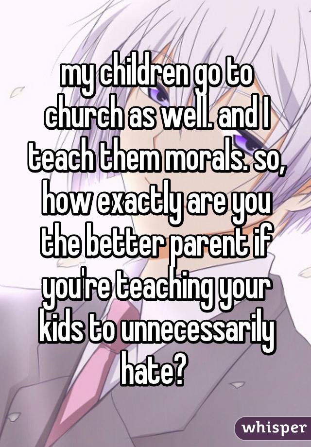 my children go to church as well. and I teach them morals. so, how exactly are you the better parent if you're teaching your kids to unnecessarily hate? 