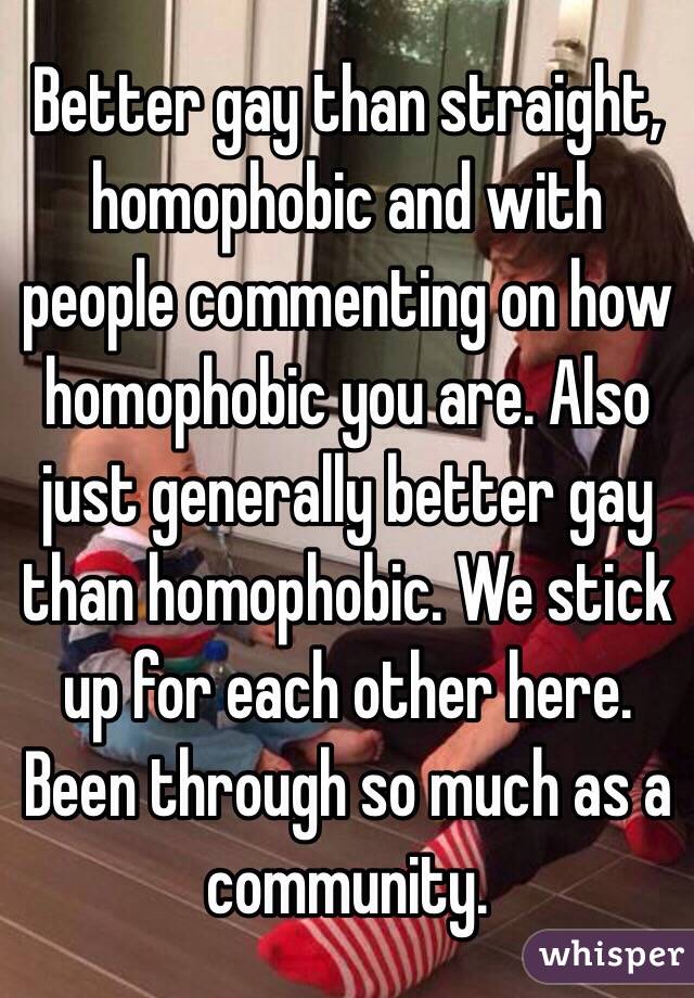 Better gay than straight, homophobic and with people commenting on how homophobic you are. Also just generally better gay than homophobic. We stick up for each other here. Been through so much as a community.