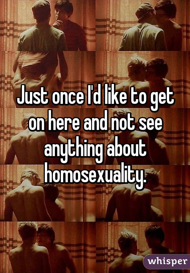 Just once I'd like to get on here and not see anything about homosexuality.