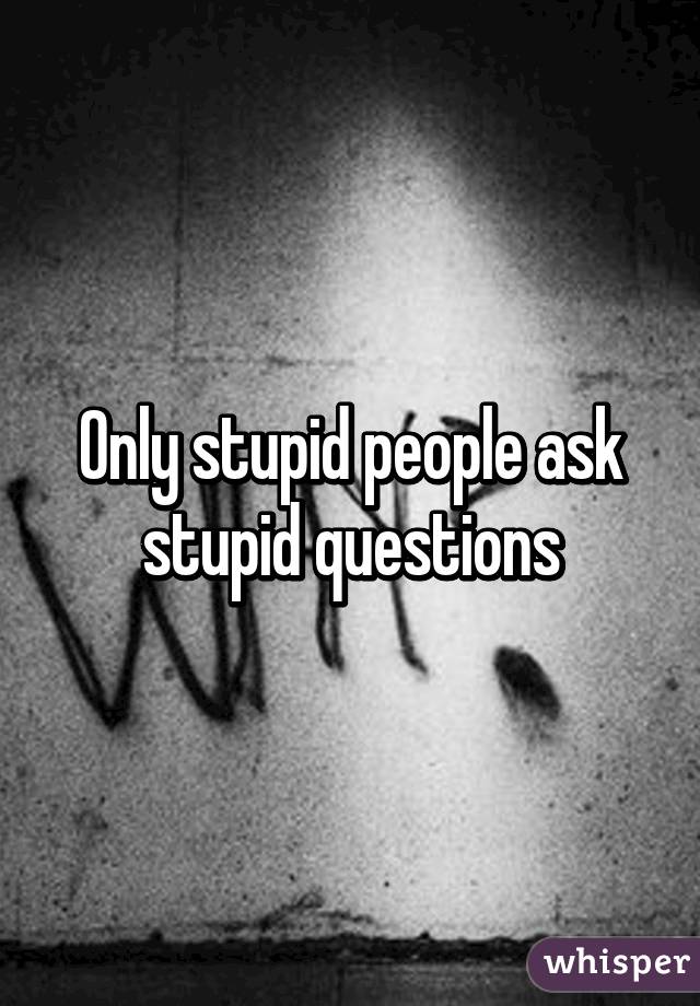 Only stupid people ask stupid questions